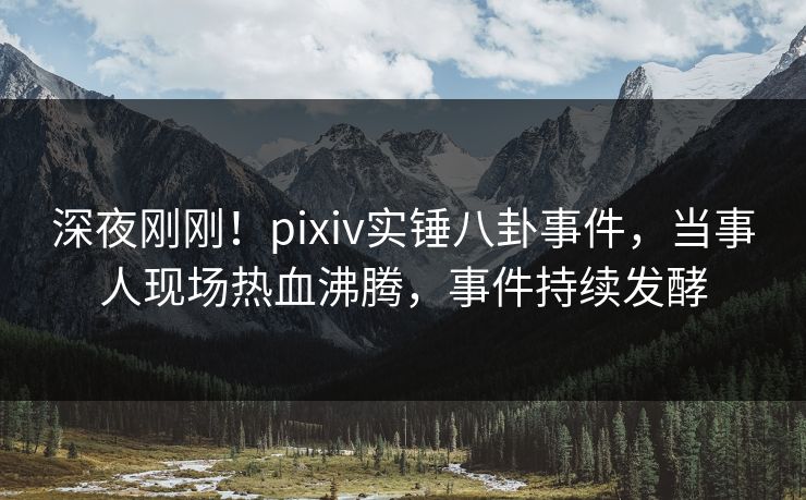 深夜刚刚！pixiv实锤八卦事件，当事人现场热血沸腾，事件持续发酵