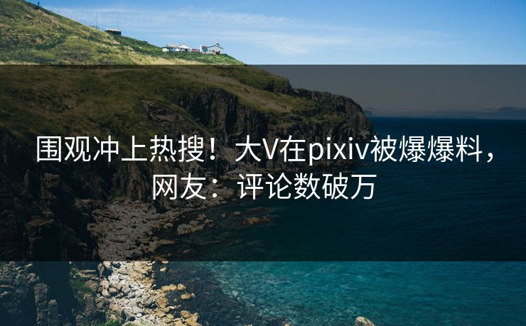 围观冲上热搜！大V在pixiv被爆爆料，网友：评论数破万