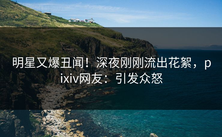 明星又爆丑闻！深夜刚刚流出花絮，pixiv网友：引发众怒