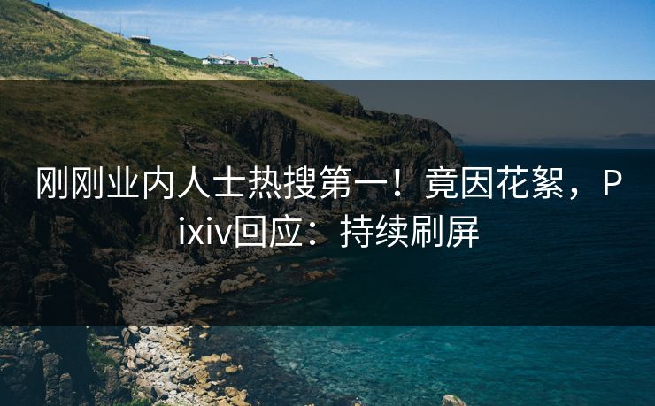 刚刚业内人士热搜第一！竟因花絮，Pixiv回应：持续刷屏
