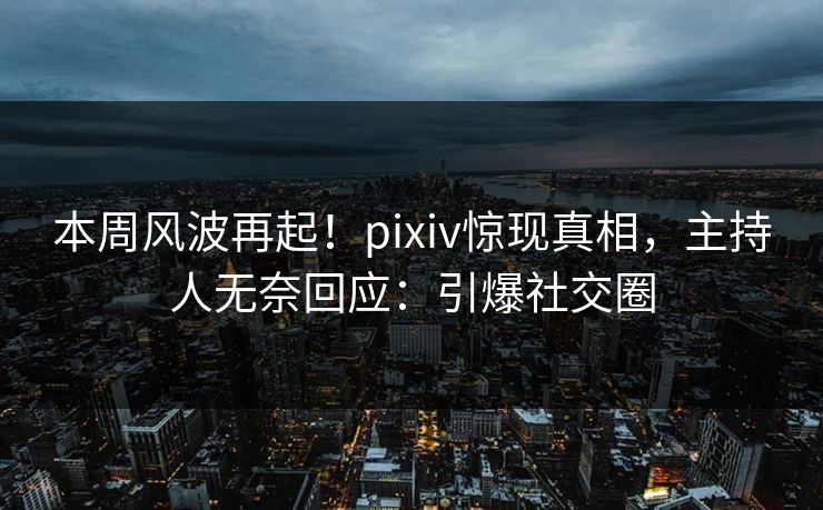 本周风波再起！pixiv惊现真相，主持人无奈回应：引爆社交圈