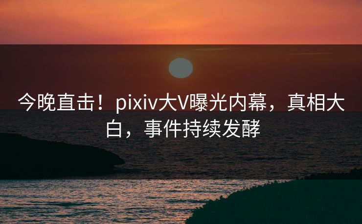 今晚直击!pixiv大V曝光内幕,真相大白,事件持续发酵 今晚直击!pixiv大V曝光内幕,真相大白,事件持续发酵