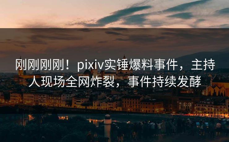 刚刚刚刚！pixiv实锤爆料事件，主持人现场全网炸裂，事件持续发酵