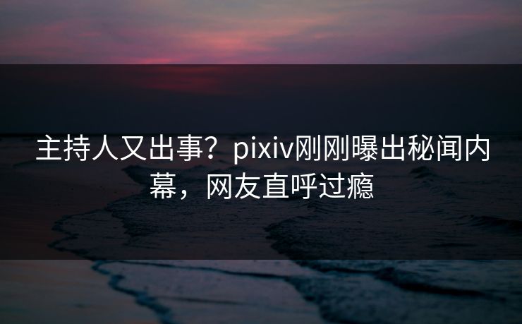 主持人又出事？pixiv刚刚曝出秘闻内幕，网友直呼过瘾