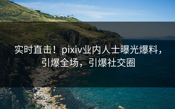 实时直击！pixiv业内人士曝光爆料，引爆全场，引爆社交圈