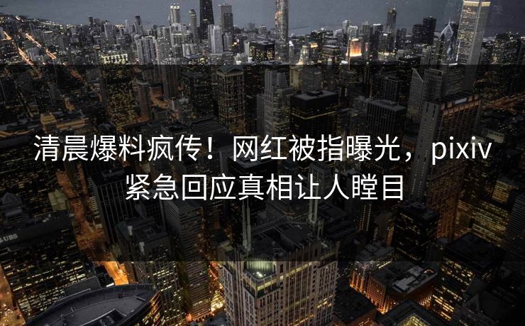 清晨爆料疯传！网红被指曝光，pixiv紧急回应真相让人瞠目