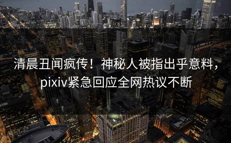 清晨丑闻疯传!神秘人被指出乎意料,pixiv紧急回应全网热议不断 清晨丑闻疯传!神秘人被指出乎意料,pixiv紧急回应全网热议不断