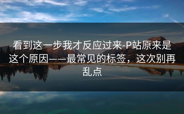 看到这一步我才反应过来-P站原来是这个原因——最常见的标签,这次别再乱点 看到这一步我才反应过来-P站原来是这个原因——最常见的标签,这次别再乱点