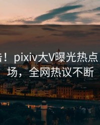 刚刚直击！pixiv大V曝光热点，引爆全场，全网热议不断
