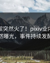 最新花絮突然火了！pixiv业内人士居然曝光，事件持续发酵