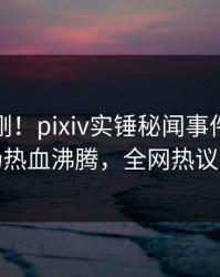 最新刚刚！pixiv实锤秘闻事件，明星现场热血沸腾，全网热议不断