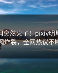 实时秘闻突然火了！pixiv明星居然全网炸裂，全网热议不断