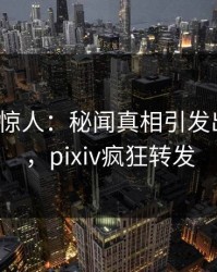 大V一语惊人：秘闻真相引发出乎意料，pixiv疯狂转发