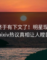 pzhan终于有下文了！明星现身回应，pixiv热议真相让人瞠目