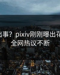 明星又出事？pixiv刚刚曝出花絮内幕，全网热议不断