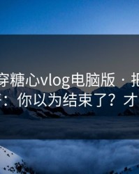 我来拆穿糖心vlog电脑版 · 把这份清单收好：你以为结束了？才刚开始