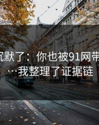 看完我沉默了：你也被91网带跑过吗?…我整理了证据链
