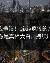 网红回应争议！pixiv疯传的八卦背后竟然是真相大白，持续刷屏