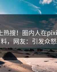 围观冲上热搜！圈内人在pixiv被爆猛料，网友：引发众怒