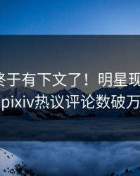 pzhan终于有下文了！明星现身回应，pixiv热议评论数破万