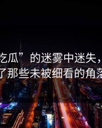 在“51吃瓜”的迷雾中迷失，却忽视了那些未被细看的角落