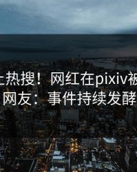 围观冲上热搜！网红在pixiv被爆八卦，网友：事件持续发酵