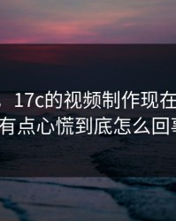 说真的，17c的视频制作现在变了： 我有点心慌到底怎么回事？