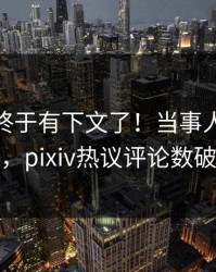 pzhan终于有下文了！当事人现身回应，pixiv热议评论数破万