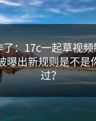 评论区炸了：17c一起草视频制作的弹幕设置被曝出新规则是不是你也遇到过？