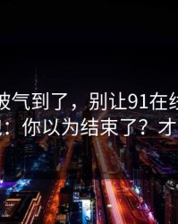 我真的被气到了，别让91在线把你情绪带跑：你以为结束了？才刚开始