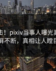 清晨直击！pixiv当事人曝光真相，刷屏不断，真相让人瞠目