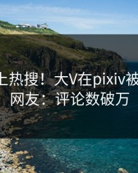围观冲上热搜！大V在pixiv被爆爆料，网友：评论数破万