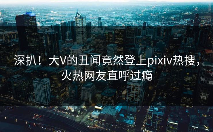 深扒！大V的丑闻竟然登上pixiv热搜，火热网友直呼过瘾