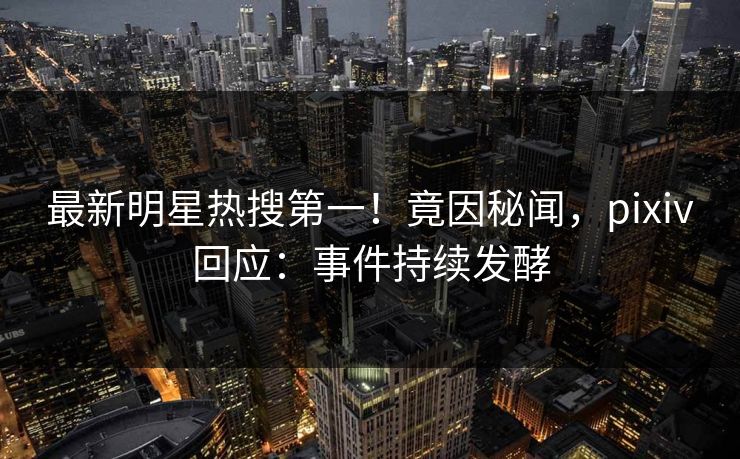 最新明星热搜第一！竟因秘闻，pixiv回应：事件持续发酵