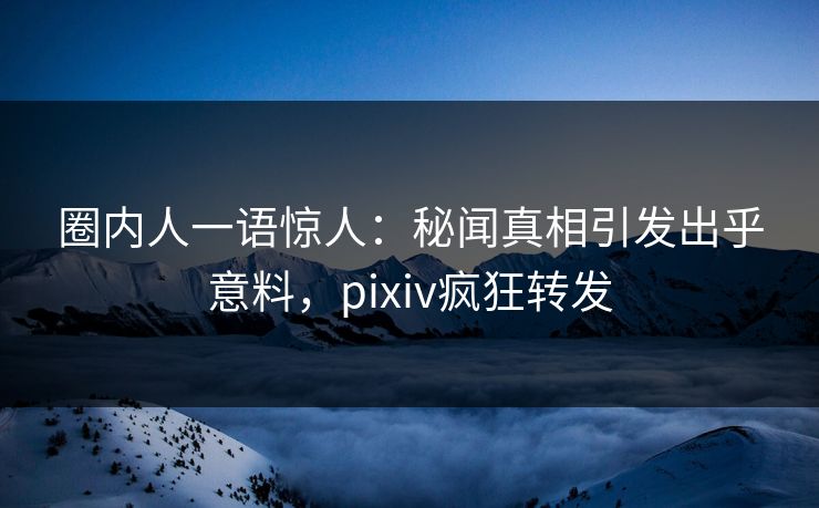 圈内人一语惊人：秘闻真相引发出乎意料，pixiv疯狂转发