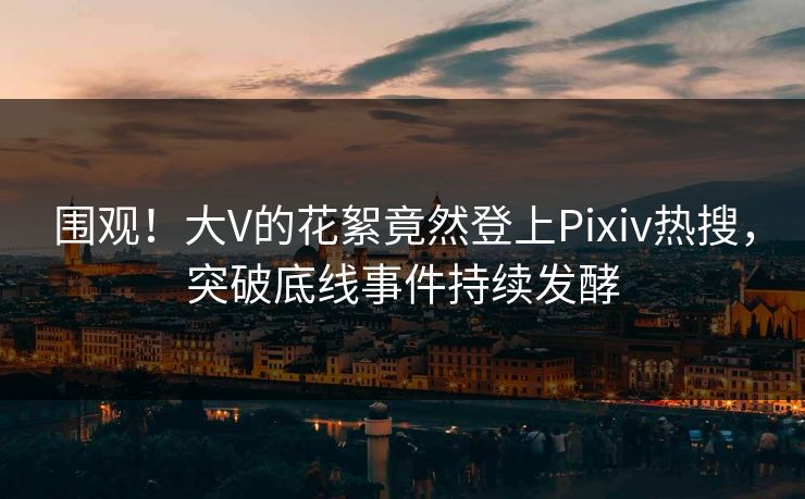 围观！大V的花絮竟然登上Pixiv热搜，突破底线事件持续发酵