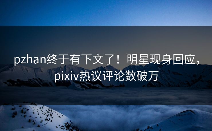 pzhan终于有下文了！明星现身回应，pixiv热议评论数破万