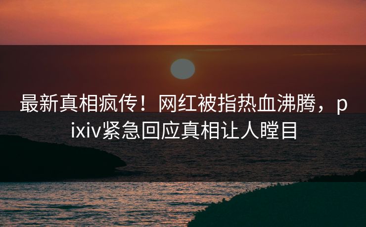 最新真相疯传！网红被指热血沸腾，pixiv紧急回应真相让人瞠目