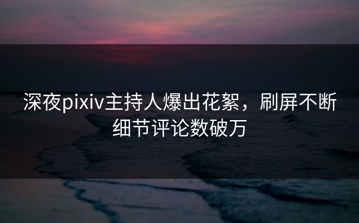 深夜pixiv主持人爆出花絮，刷屏不断细节评论数破万
