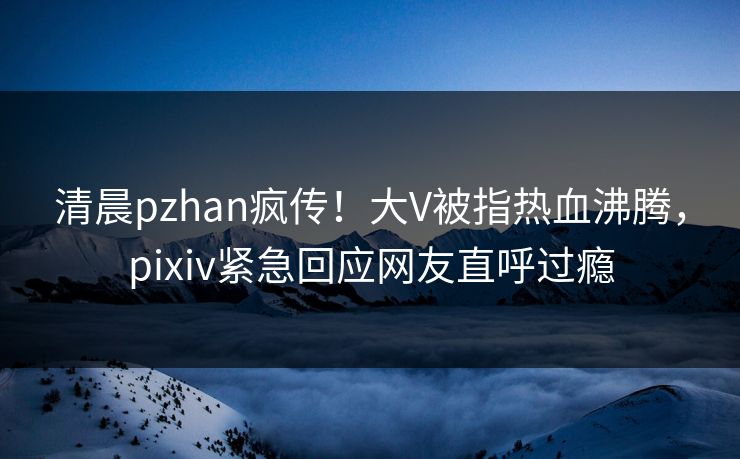 清晨pzhan疯传！大V被指热血沸腾，pixiv紧急回应网友直呼过瘾
