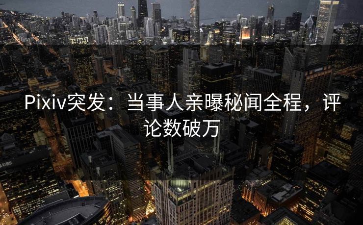 Pixiv突发：当事人亲曝秘闻全程，评论数破万