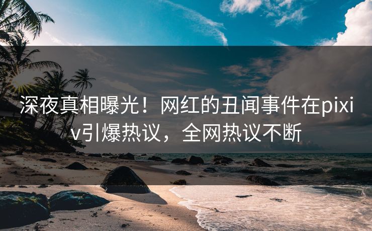 深夜真相曝光！网红的丑闻事件在pixiv引爆热议，全网热议不断