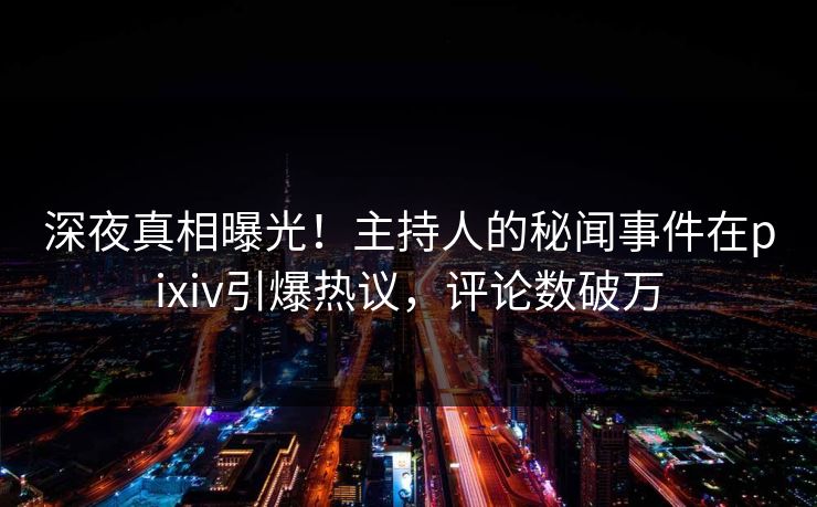 深夜真相曝光！主持人的秘闻事件在pixiv引爆热议，评论数破万
