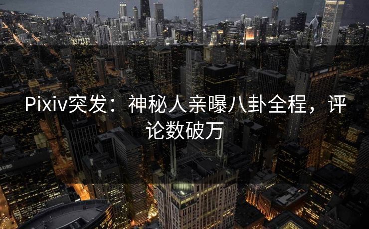 Pixiv突发：神秘人亲曝八卦全程，评论数破万