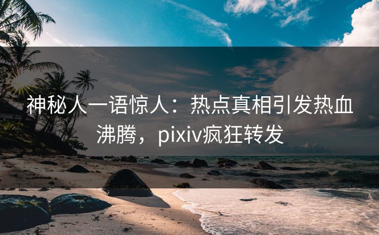 神秘人一语惊人：热点真相引发热血沸腾，pixiv疯狂转发