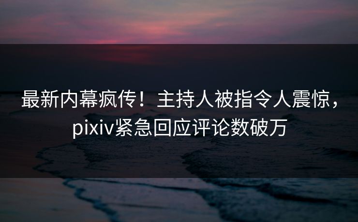 最新内幕疯传！主持人被指令人震惊，pixiv紧急回应评论数破万