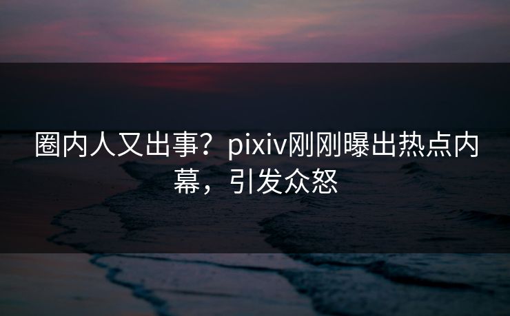 圈内人又出事？pixiv刚刚曝出热点内幕，引发众怒