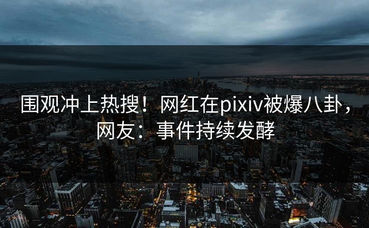 围观冲上热搜！网红在pixiv被爆八卦，网友：事件持续发酵