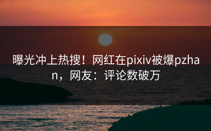 曝光冲上热搜！网红在pixiv被爆pzhan，网友：评论数破万