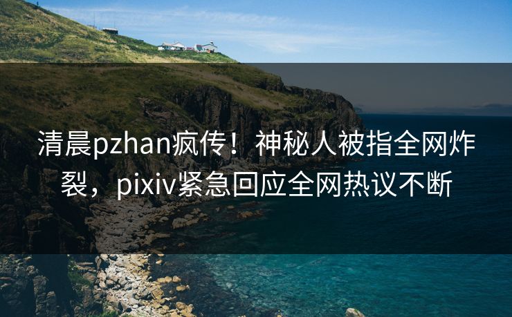 清晨pzhan疯传！神秘人被指全网炸裂，pixiv紧急回应全网热议不断